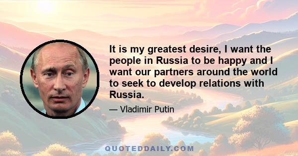 It is my greatest desire, I want the people in Russia to be happy and I want our partners around the world to seek to develop relations with Russia.