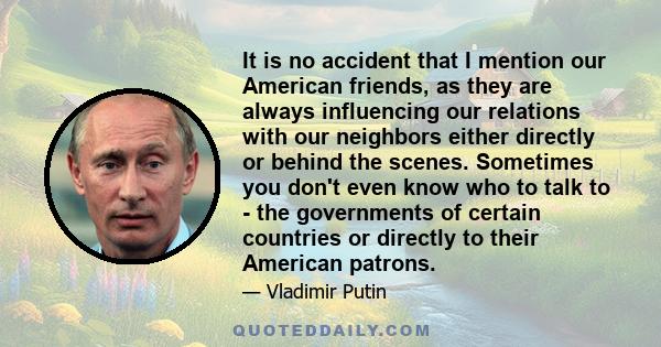 It is no accident that I mention our American friends, as they are always influencing our relations with our neighbors either directly or behind the scenes. Sometimes you don't even know who to talk to - the governments 