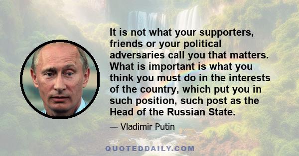 It is not what your supporters, friends or your political adversaries call you that matters. What is important is what you think you must do in the interests of the country, which put you in such position, such post as