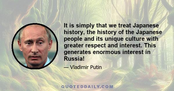 It is simply that we treat Japanese history, the history of the Japanese people and its unique culture with greater respect and interest. This generates enormous interest in Russia!