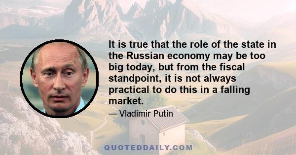 It is true that the role of the state in the Russian economy may be too big today, but from the fiscal standpoint, it is not always practical to do this in a falling market.