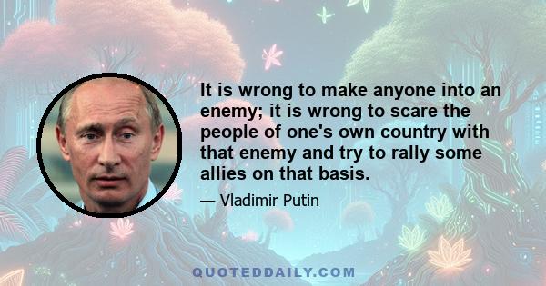 It is wrong to make anyone into an enemy; it is wrong to scare the people of one's own country with that enemy and try to rally some allies on that basis.