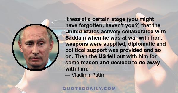 It was at a certain stage (you might have forgotten, haven't you?) that the United States actively collaborated with Saddam when he was at war with Iran: weapons were supplied, diplomatic and political support was