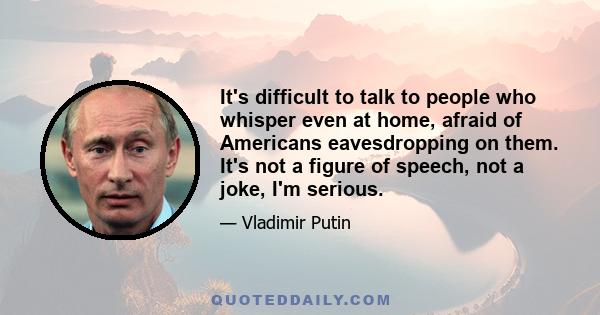 It's difficult to talk to people who whisper even at home, afraid of Americans eavesdropping on them. It's not a figure of speech, not a joke, I'm serious.