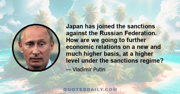 Japan has joined the sanctions against the Russian Federation. How are we going to further economic relations on a new and much higher basis, at a higher level under the sanctions regime?