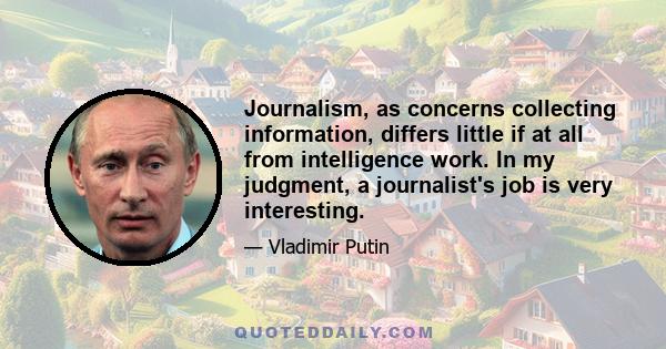 Journalism, as concerns collecting information, differs little if at all from intelligence work. In my judgment, a journalist's job is very interesting.