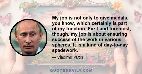 My job is not only to give medals, you know, which certainly is part of my function. First and foremost, though, my job is about ensuring success of the work in various spheres. It is a kind of day-to-day spadework.