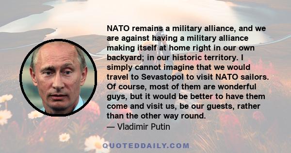 NATO remains a military alliance, and we are against having a military alliance making itself at home right in our own backyard; in our historic territory. I simply cannot imagine that we would travel to Sevastopol to