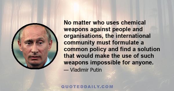 No matter who uses chemical weapons against people and organisations, the international community must formulate a common policy and find a solution that would make the use of such weapons impossible for anyone.