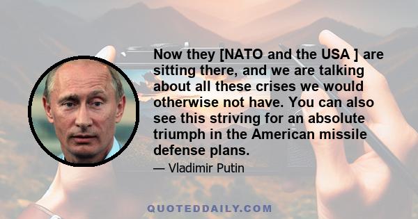 Now they [NATO and the USA ] are sitting there, and we are talking about all these crises we would otherwise not have. You can also see this striving for an absolute triumph in the American missile defense plans.