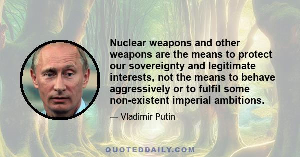 Nuclear weapons and other weapons are the means to protect our sovereignty and legitimate interests, not the means to behave aggressively or to fulfil some non-existent imperial ambitions.