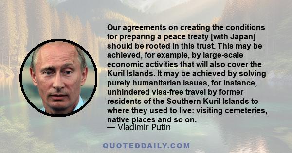 Our agreements on creating the conditions for preparing a peace treaty [with Japan] should be rooted in this trust. This may be achieved, for example, by large-scale economic activities that will also cover the Kuril