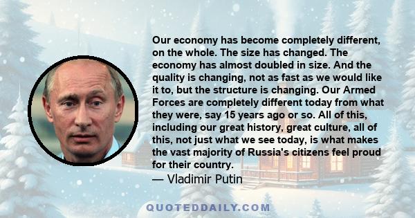 Our economy has become completely different, on the whole. The size has changed. The economy has almost doubled in size. And the quality is changing, not as fast as we would like it to, but the structure is changing.