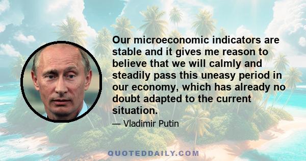 Our microeconomic indicators are stable and it gives me reason to believe that we will calmly and steadily pass this uneasy period in our economy, which has already no doubt adapted to the current situation.