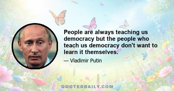 People are always teaching us democracy but the people who teach us democracy don't want to learn it themselves.