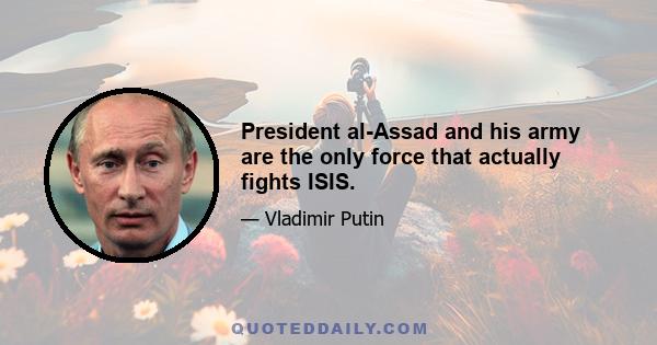 President al-Assad and his army are the only force that actually fights ISIS.