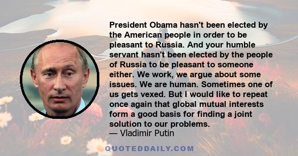 President Obama hasn't been elected by the American people in order to be pleasant to Russia. And your humble servant hasn't been elected by the people of Russia to be pleasant to someone either. We work, we argue about 