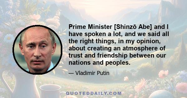 Prime Minister [Shinzō Abe] and I have spoken a lot, and we said all the right things, in my opinion, about creating an atmosphere of trust and friendship between our nations and peoples.