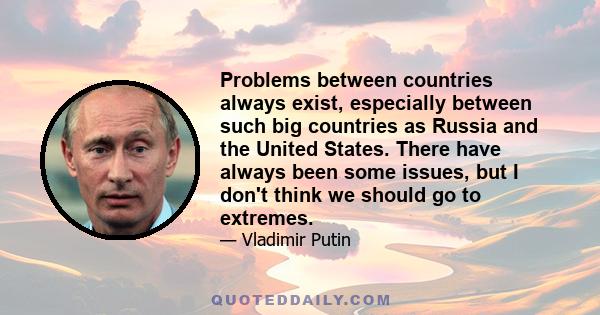 Problems between countries always exist, especially between such big countries as Russia and the United States. There have always been some issues, but I don't think we should go to extremes.