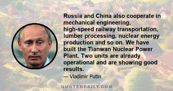 Russia and China also cooperate in mechanical engineering, high-speed railway transportation, lumber processing, nuclear energy production and so on. We have built the Tianwan Nuclear Power Plant. Two units are already