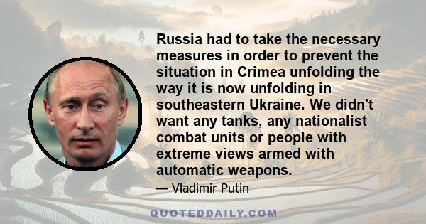 Russia had to take the necessary measures in order to prevent the situation in Crimea unfolding the way it is now unfolding in southeastern Ukraine. We didn't want any tanks, any nationalist combat units or people with