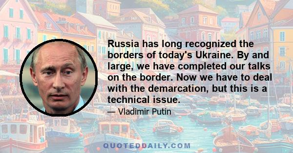 Russia has long recognized the borders of today's Ukraine. By and large, we have completed our talks on the border. Now we have to deal with the demarcation, but this is a technical issue.