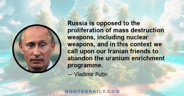 Russia is opposed to the proliferation of mass destruction weapons, including nuclear weapons, and in this context we call upon our Iranian friends to abandon the uranium enrichment programme.