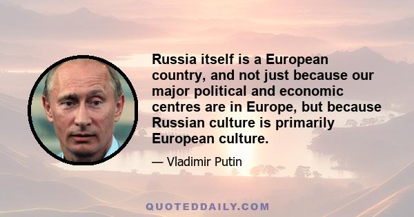 Russia itself is a European country, and not just because our major political and economic centres are in Europe, but because Russian culture is primarily European culture.