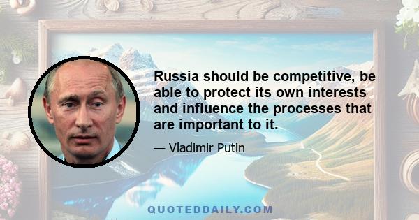 Russia should be competitive, be able to protect its own interests and influence the processes that are important to it.