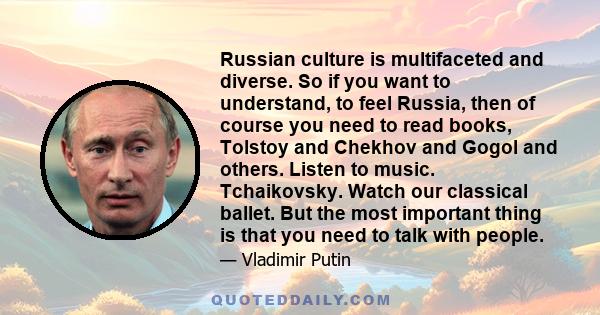 Russian culture is multifaceted and diverse. So if you want to understand, to feel Russia, then of course you need to read books, Tolstoy and Chekhov and Gogol and others. Listen to music. Tchaikovsky. Watch our