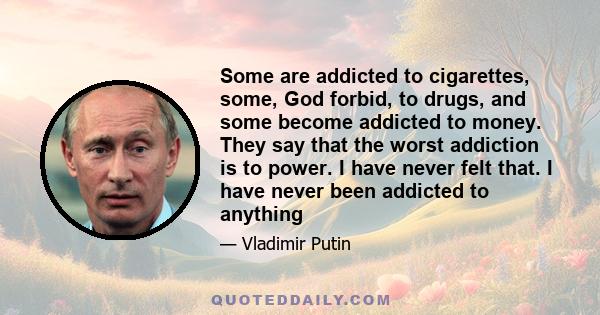 Some are addicted to cigarettes, some, God forbid, to drugs, and some become addicted to money. They say that the worst addiction is to power. I have never felt that. I have never been addicted to anything