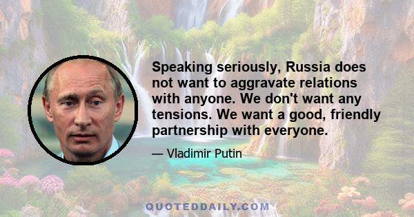 Speaking seriously, Russia does not want to aggravate relations with anyone. We don't want any tensions. We want a good, friendly partnership with everyone.