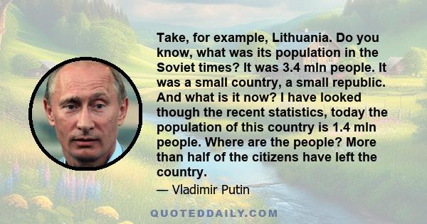 Take, for example, Lithuania. Do you know, what was its population in the Soviet times? It was 3.4 mln people. It was a small country, a small republic. And what is it now? I have looked though the recent statistics,