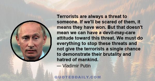 Terrorists are always a threat to someone. If we'll be scared of them, it means they have won. But that doesn't mean we can have a devil-may-care attitude toward this threat. We must do everything to stop these threats