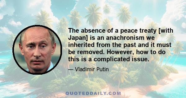 The absence of a peace treaty [with Japan] is an anachronism we inherited from the past and it must be removed. However, how to do this is a complicated issue.