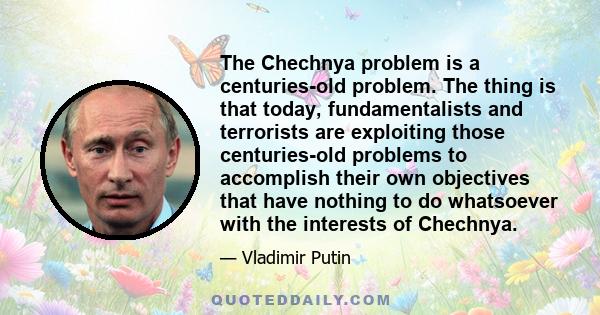 The Chechnya problem is a centuries-old problem. The thing is that today, fundamentalists and terrorists are exploiting those centuries-old problems to accomplish their own objectives that have nothing to do whatsoever