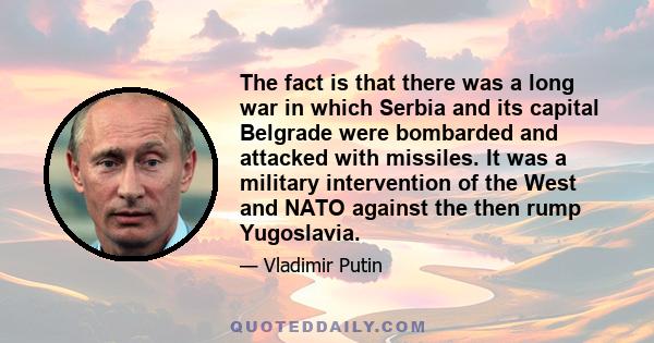 The fact is that there was a long war in which Serbia and its capital Belgrade were bombarded and attacked with missiles. It was a military intervention of the West and NATO against the then rump Yugoslavia.