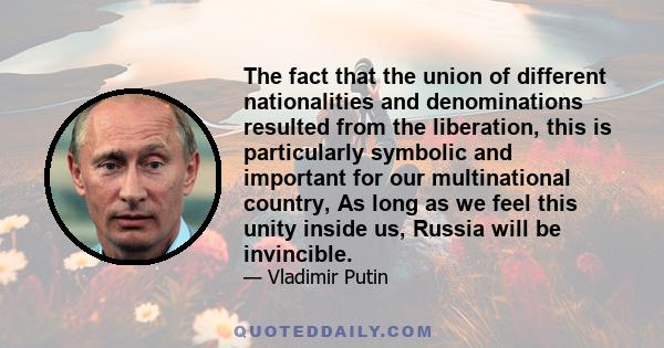 The fact that the union of different nationalities and denominations resulted from the liberation, this is particularly symbolic and important for our multinational country, As long as we feel this unity inside us,