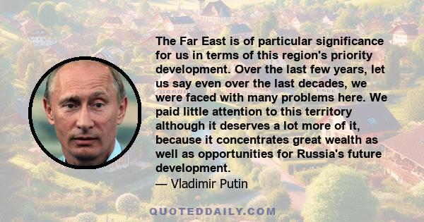 The Far East is of particular significance for us in terms of this region's priority development. Over the last few years, let us say even over the last decades, we were faced with many problems here. We paid little