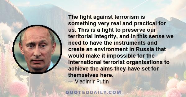 The fight against terrorism is something very real and practical for us. This is a fight to preserve our territorial integrity, and in this sense we need to have the instruments and create an environment in Russia that