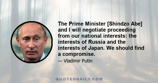 The Prime Minister [Shindzo Abe] and I will negotiate proceeding from our national interests: the interests of Russia and the interests of Japan. We should find a compromise.