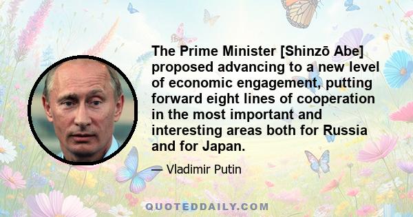 The Prime Minister [Shinzō Abe] proposed advancing to a new level of economic engagement, putting forward eight lines of cooperation in the most important and interesting areas both for Russia and for Japan.