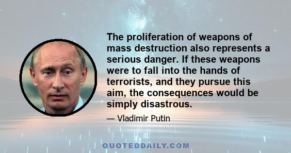 The proliferation of weapons of mass destruction also represents a serious danger. If these weapons were to fall into the hands of terrorists, and they pursue this aim, the consequences would be simply disastrous.