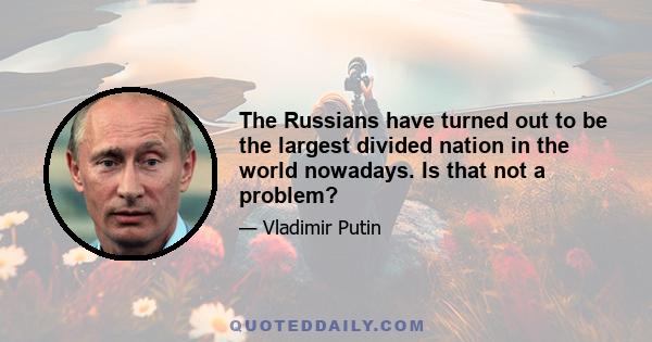 The Russians have turned out to be the largest divided nation in the world nowadays. Is that not a problem?