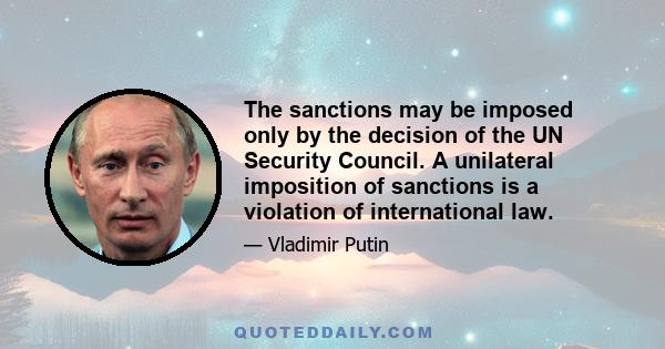 The sanctions may be imposed only by the decision of the UN Security Council. A unilateral imposition of sanctions is a violation of international law.