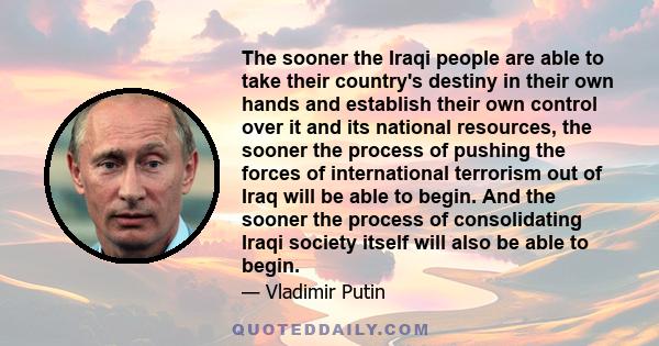 The sooner the Iraqi people are able to take their country's destiny in their own hands and establish their own control over it and its national resources, the sooner the process of pushing the forces of international