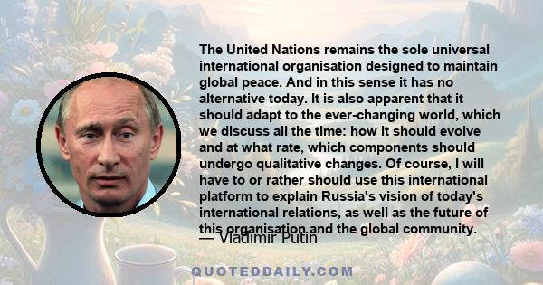 The United Nations remains the sole universal international organisation designed to maintain global peace. And in this sense it has no alternative today. It is also apparent that it should adapt to the ever-changing