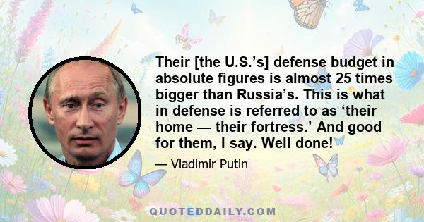 Their [the U.S.’s] defense budget in absolute figures is almost 25 times bigger than Russia’s. This is what in defense is referred to as ‘their home — their fortress.’ And good for them, I say. Well done!