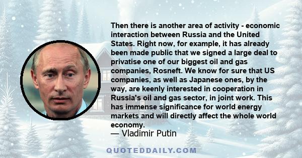 Then there is another area of activity - economic interaction between Russia and the United States. Right now, for example, it has already been made public that we signed a large deal to privatise one of our biggest oil 