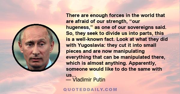 There are enough forces in the world that are afraid of our strength, “our hugeness,” as one of our sovereigns said. So, they seek to divide us into parts, this is a well-known fact. Look at what they did with